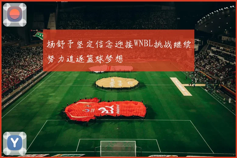 杨舒予坚定信念迎接WNBL挑战继续努力追逐篮球梦想
