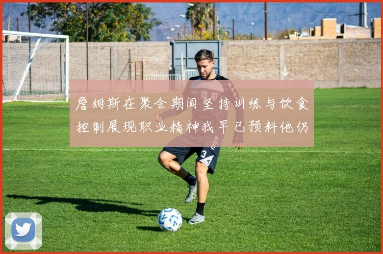 詹姆斯在聚会期间坚持训练与饮食控制展现职业精神我早已预料他仍将出战