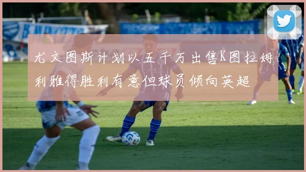 尤文图斯计划以五千万出售K图拉姆利雅得胜利有意但球员倾向英超