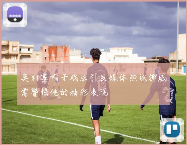 奥利塞帽子戏法引发媒体热议挪威需警惕他的精彩表现