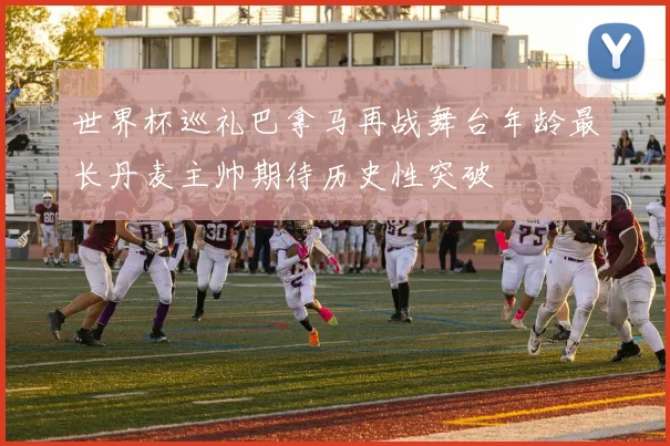 世界杯巡礼巴拿马再战舞台年龄最长丹麦主帅期待历史性突破
