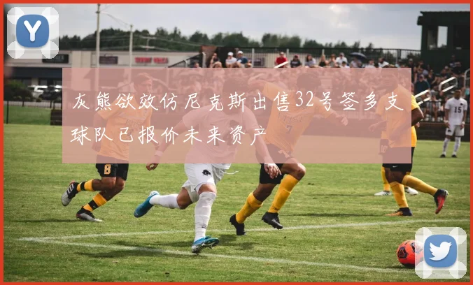 灰熊欲效仿尼克斯出售32号签多支球队已报价未来资产