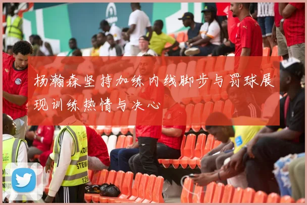 杨瀚森坚持加练内线脚步与罚球展现训练热情与决心