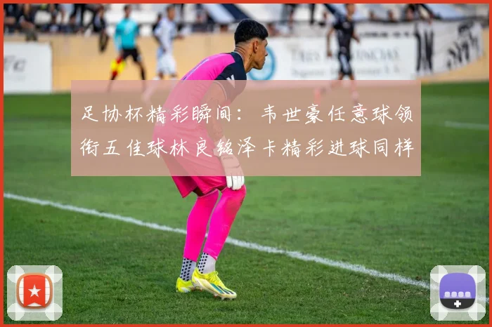 足协杯精彩瞬间：韦世豪任意球领衔五佳球林良铭泽卡精彩进球同样耀眼
