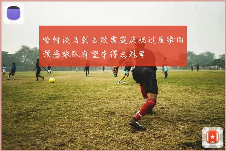 哈特谈马刺击败雷霆庆祝过度瞬间预感球队有望夺得总冠军