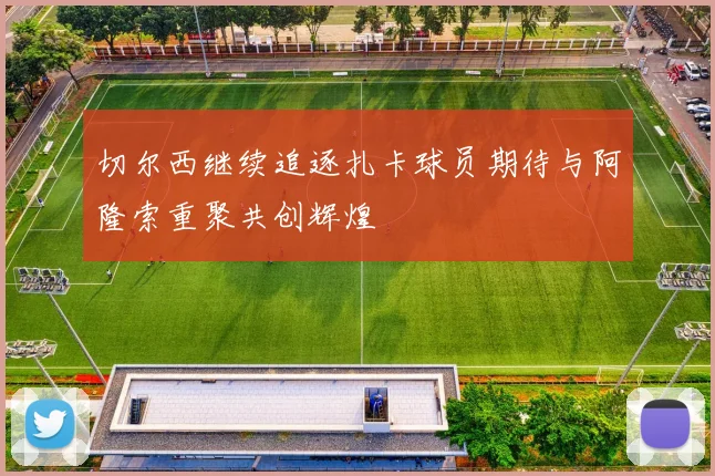 切尔西继续追逐扎卡球员期待与阿隆索重聚共创辉煌