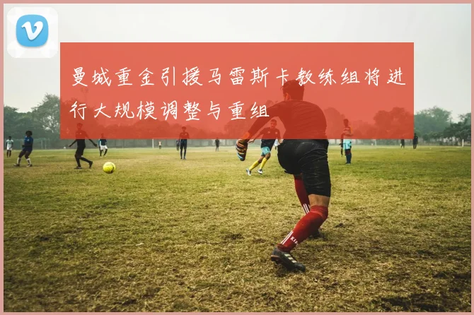 曼城重金引援马雷斯卡教练组将进行大规模调整与重组